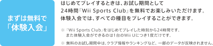 まずは無料で「体験入会」 / はじめてプレイするときは、お試し期間として24時間『Wii Sports Club』を無料でお楽しみいただけます。体験入会では、すべての種目をプレイすることができます。 / ※『Wii Sports Club』をはじめてプレイした時刻から24時間です。また体験入会ができるのは1台のWii Uにつき1度だけです。※無料のお試し期間中は、クラブ情報やランキングなど、一部のデータが反映されません。