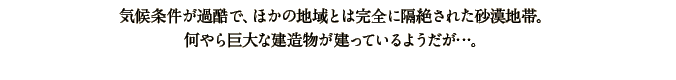 気候条件が過酷で、ほかの地域とは完全に隔絶された砂漠地帯。何やら巨大な建造物が建っているようだが…。