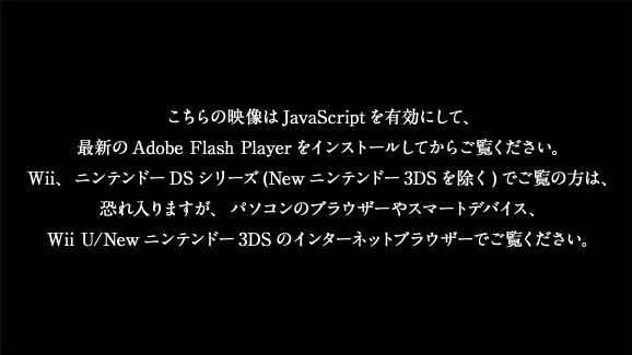 こちらの映像はJavaScriptを有効にして、最新のAdobe Flash Playerをインストールしてからご覧ください。Wii、ニンテンドーDSシリーズ(Newニンテンドー3DSを除く)でご覧の方は、恐れ入りますが、パソコンのブラウザーやスマートデバイス、Wii U/Newニンテンドー3DSのインターネットブラウザーでご覧ください。