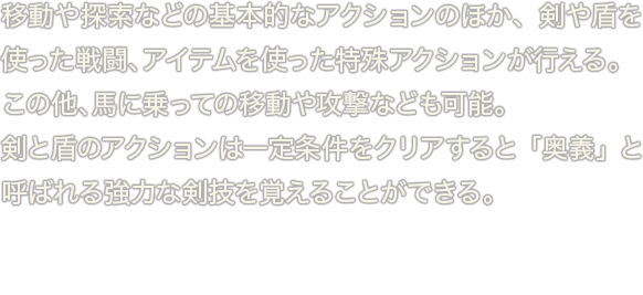 移動や探索などの基本的なアクションのほか、剣や盾を使った戦闘、アイテムを使った特殊アクションが行える。この他、馬に乗っての移動や攻撃なども可能。剣と盾のアクションは一定条件をクリアすると「奥義」と呼ばれる強力な剣技を覚えることができる。