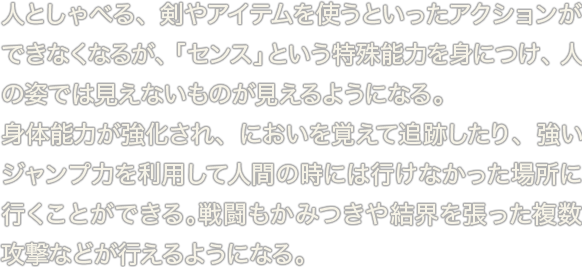 人としゃべる、剣やアイテムを使うといったアクションができなくなるが、「センス」という特殊能力を身につけ、人の姿では見えないものが見えるようになる。身体能力が強化され、においを覚えて追跡したり、強いジャンプ力を利用して人間の時には行けなかった場所に行くことができる。戦闘もかみつきや結界を張った複数攻撃などが行えるようになる。