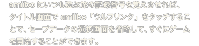 amiiboにいつも遊ぶ旅の記録番号を覚えさせれば、タイトル画面でamiibo「ウルフリンク」をタッチすることで、セーブデータの選択画面を省略して、すぐにゲームを開始することができます。