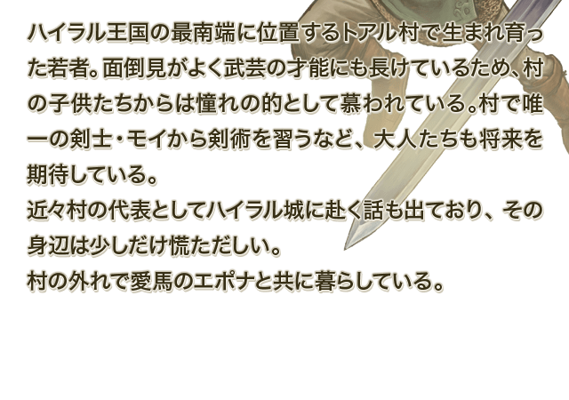 ハイラル王国の最南端に位置するトアル村で生まれ育った若者。面倒見がよく武芸の才能にも長けているため、村の子供たちからは憧れの的として慕われている。村で唯一の剣士・モイから剣術を習うなど、大人たちも将来を期待している。近々村の代表としてハイラル城に赴く話も出ており、その身辺は少しだけ慌ただしい。村の外れで愛馬のエポナと共に暮らしている。