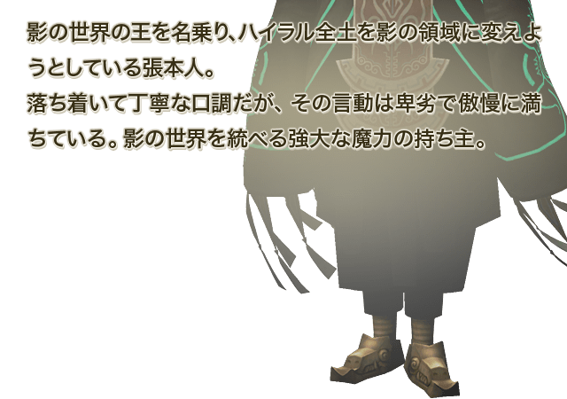 影の世界の王を名乗り、ハイラル全土を影の領域に変えようとしている張本人。落ち着いて丁寧な口調だが、その言動は卑劣で傲慢に満ちている。影の世界を統べる強大な魔力の持ち主。