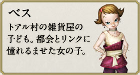 ベス：トアル村の雑貨屋の子ども。都会とリンクに憧れるませた女の子。