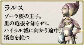 ラルス：ゾーラ族の王子。里の危機を知らせにハイラル城に向かう途中、消息を絶つ。