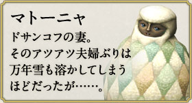 マトーニャ：ドサンコフの妻。そのアツアツ夫婦ぶりは万年雪も溶かしてしまうほどだったが……。