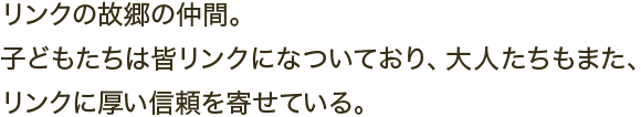 リンクの故郷の仲間。子どもたちは皆リンクになついており、大人たちもまた、リンクに厚い信頼を寄せている。