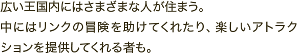 広い王国内にはさまざまな人が住まう。中にはリンクの冒険を助けてくれたり、楽しいアトラクションを提供してくれる者も。