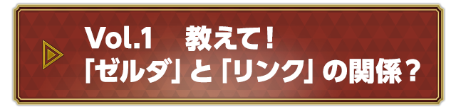 Vol.1 教えて！「ゼルダ」と「リンク」の関係？
