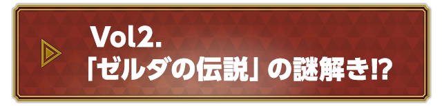 Vol.2 「ゼルダの伝説」の謎解き！？