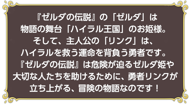 『ゼルダの伝説』の「ゼルダ」は物語の舞台「ハイラル王国」のお姫様。そして、主人公の「リンク」は、ハイラルを救う運命を背負う勇者です。『ゼルダの伝説』は危険が迫るゼルダ姫や大切な人たちを助けるために、勇者リンクが立ち上がる、冒険の物語なのです！