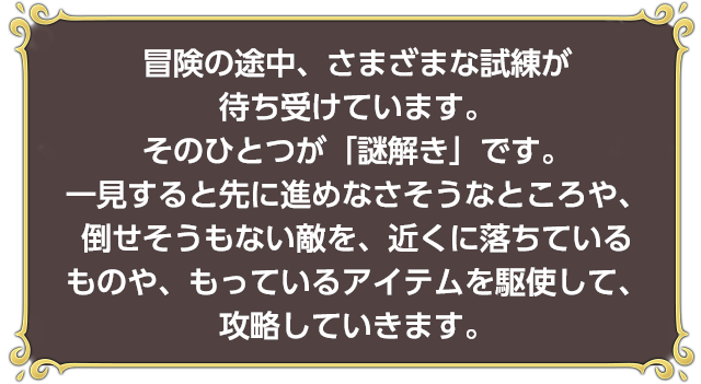 冒険の途中、さまざまな試練が待ち受けています。そのひとつが「謎解き」です。一見すると先に進めなさそうなところや、倒せそうもない敵を、近くに落ちているものや、もっているアイテムを駆使して、攻略していきます。