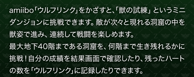 amiibo「ウルフリンク」をかざすと、「獣の試練」というミニダンジョンに挑戦できます。敵が次々と現れる洞窟の中を獣姿で進み、連続して戦闘を楽しめます。最大地下40階まである洞窟を、何階まで生き残れるかに挑戦！自分の成績を結果画面で確認したり、残ったハートの数を「ウルフリンク」に記録したりできます。