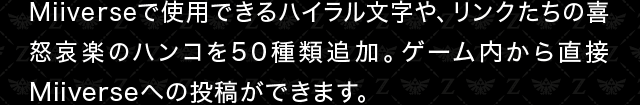 Miiverseで使用できるハイラル文字や、リンクたちの喜怒哀楽のハンコを50種類追加。ゲーム内から直接Miiverseへの投稿ができます。