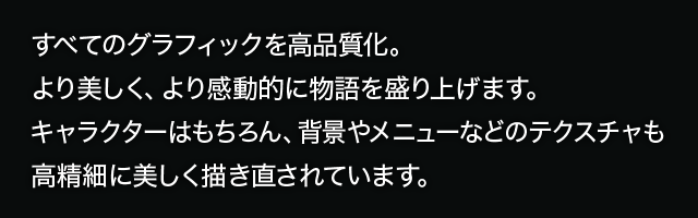 グラフィックを高画質化。より美しく、より感動的に物語を盛り上げます。キャラクターはもちろん、背景やメニューなどのテクスチャも高精細に美しく描き直されています。