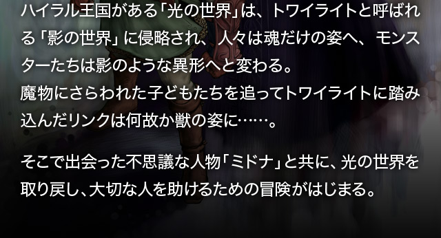 ハイラル王国がある「光の世界」は、トワイライトと呼ばれる「影の世界」に侵略され、人々は魂だけの姿へ、モンスターたちは影のような異形へと変わる。魔物にさらわれた子どもたちを追ってトワイライトに踏み込んだリンクは何故か獣の姿に……。そこで出会った不思議な人物「ミドナ」と共に、光の世界を取り戻し、大切な人を助けるための冒険がはじまる。