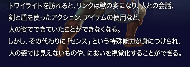 トワイライトを訪れると、リンクは獣の姿になり、人との会話、剣と盾を使ったアクション、アイテムの使用など、人の姿でできていたことができなくなる。しかし、その代わりに「センス」という特殊能力が身につけられ、人の姿では見えないものや、においを視覚化することができる。