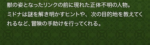 獣の姿となったリンクの前に現れた正体不明の人物。ミドナは謎を解き明かすヒントや、次の目的地を教えてくれるなど、冒険の手助けを行ってくれる。