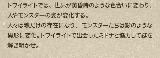 トワイライトでは、世界が黄昏時のような色合いに変わり、人やモンスターの姿が変化する。人々は魂だけの存在になり、モンスターたちは影のような異形に変化。トワイライトで出会ったミドナと協力して謎を解き明かせ。