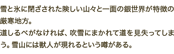 雪と氷に閉ざされた険しい山々と一面の銀世界が特徴の厳寒地方。道しるべがなければ、吹雪にまかれて道を見失ってしまう。雪山には獣人が現れるという噂がある。