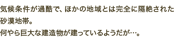 気候条件が過酷で、ほかの地域とは完全に隔絶された砂漠地帯。何やら巨大な建造物が建っているようだが…。