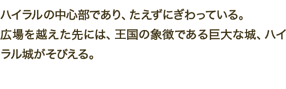 ハイラルの中心部であり、たえずにぎわっている。広場を越えた先には、王国の象徴である巨大な城、ハイラル城がそびえる。