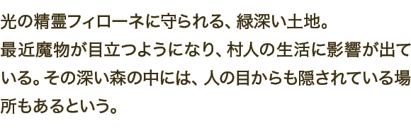 光の精霊フィローネに守られる、緑深い土地。最近魔物が目立つようになり、村人の生活に影響が出ている。その深い森の中には、人の目からも隠されている場所もあるという。