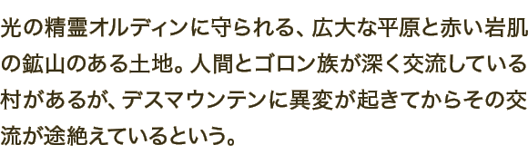 光の精霊オルディンに守られる、広大な平原と赤い岩肌の鉱山のある土地。人間とゴロン族が深く交流している村があるが、デスマウンテンに異変が起きてからその交流が途絶えているという。