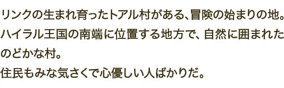 リンクの生まれ育ったトアル村がある、冒険の始まりの地。ハイラル王国の南端に位置する地方で、自然に囲まれたのどかな村。住民もみな気さくで心優しい人ばかりだ。