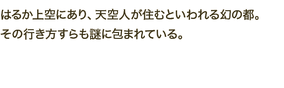 はるか上空にあり、天空人が住むといわれる幻の都。その行き方すらも謎に包まれている。