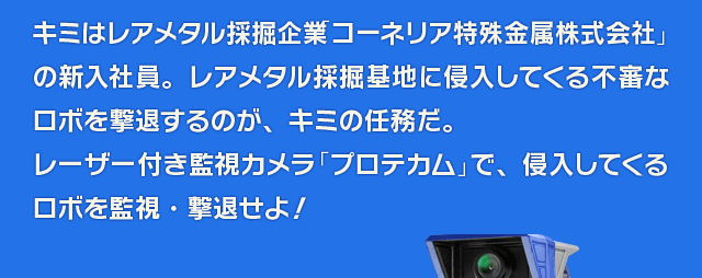 キミはレアメタル採掘企業「コーネリア特殊金属株式会社」の新入社員。レアメタル採掘基地に侵入してくる不審なロボを撃退するのが、キミの任務だ。レーザー付き監視カメラ「プロテカム」で、侵入してくるロボを監視・撃退せよ！