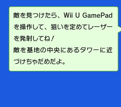 敵を見つけたら、Wii U GamePadを操作して、狙いを定めてレーザーを発射してね！敵を基地の中央にあるタワーに近づけちゃだめだよ。