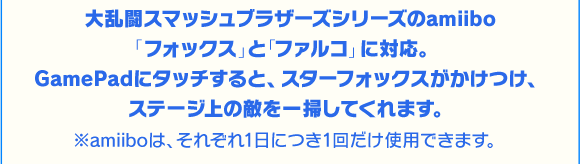 大乱闘スマッシュブラザーズシリーズのamiibo「フォックス」と「ファルコ」に対応。GamePadにタッチすると、スターフォックスがかけつけ、ステージ上の敵を一掃してくれます。※amiiboは、それぞれ1日につき1回だけ使用できます。