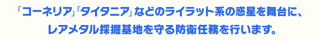 「コーネリア」「タイタニア」などのライラット系の惑星を舞台に、レアメタル採掘基地を守る防衛任務を行います。