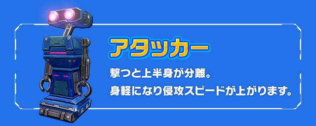 アタッカー：撃つと上半身が分離。身軽になり侵攻スピードが上がります。