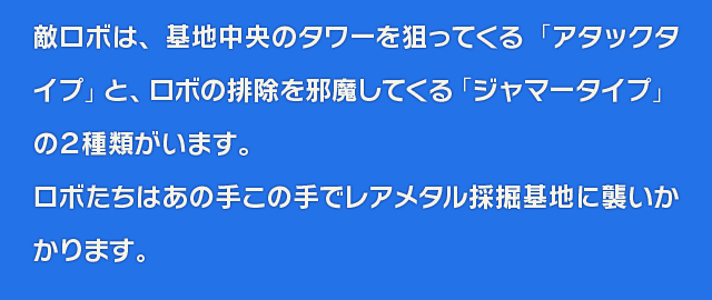 敵ロボは、基地中央のタワーを狙ってくる「アタックタイプ」とロボの排除を邪魔してくる「ジャマータイプ」の２種類がいます。ロボたちはあの手この手でレアメタル採掘基地に襲いかかります。