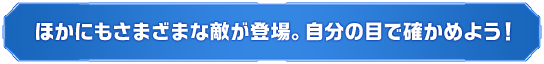 ほかにもさまざまな敵が登場。自分の目で確かめよう！