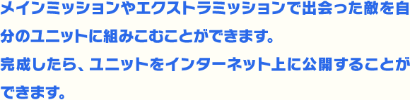 メインミッションやエクストラミッションで出会った敵を自分のユニットに組みこむことができます。完成したら、ユニットをインターネット上に公開することができます。