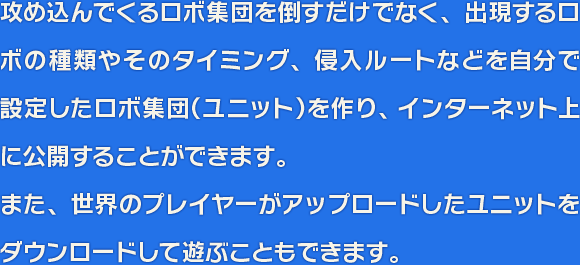 攻め込んでくるロボ集団を倒すだけでなく、出現するロボの種類やそのタイミング、侵入ルートなどを自分で設定したロボ集団（ユニット）を作り、オンラインにアップロードすることができます。また、世界のプレイヤーがアップロードしたユニットをダウンロードして遊ぶこともできます。
