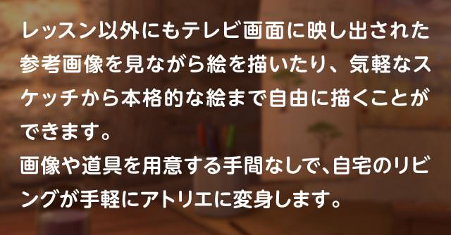 レッスン以外にもテレビ画面に映し出された参考画像を見ながら絵を描いたり、気軽なスケッチから本格的な絵まで自由に描くことができます。画像や道具を用意する手間なしで、自宅のリビングが手軽にアトリエに変身します。