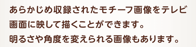 あらかじめ収録されたモチーフ画像をテレビ画面に映して描くことができます。 明るさや角度を変えられる画像もあります。