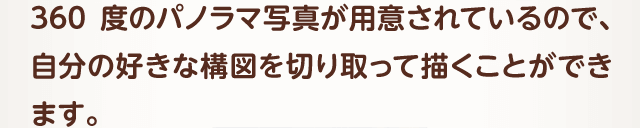 360度のパノラマ写真が用意されているので、自分の好きな構図を切り取って描くことができます。