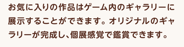 お気に入りの作品はゲーム内のギャラリーに展示することができます。オリジナルのギャラリーが完成し、個展感覚で鑑賞できます。