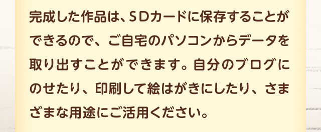 完成した作品は、ＳＤカードに保存することができるので、ご自宅のパソコンからデータを取り出すことができます。自分のブログにのせたり、印刷して絵はがきにしたり、さまざまな用途にご活用ください。