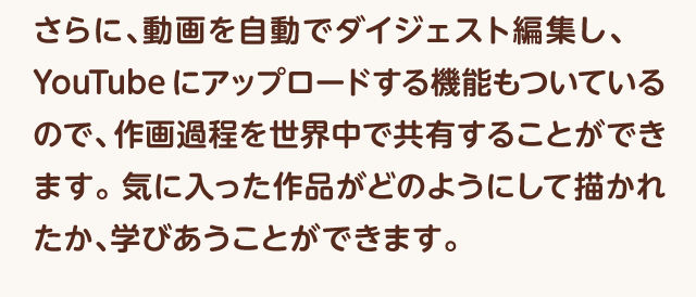 『さらに、動画を自動でダイジェスト編集し、YouTubeにアップロードする機能もついているので、作画過程を世界中で共有することができます。気に入った作品がどのようにして描かれたか、学びあうことができます。
