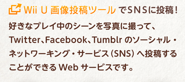 Wii U 画像投稿ツールでSNSに投稿！好きなプレイ中のシーンを写真に撮って、Twitter、Facebook、Tumblrのソーシャル・ネットワーキング・サービス（SNS）へ投稿することができるWebサービスです。