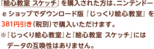 『絵心教室 スケッチ』を購入された方は、ニンテンドーeショップでダウンロード版『じっくり絵心教室』を381円引き（税別）で購入いただけます。※『じっくり絵心教室』と『絵心教室 スケッチ』にはデータの互喚性はありません。