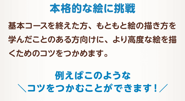 本格的な絵に挑戦　基本コースを終えた方、もともと絵の描き方を学んだことのある方向けに、より高度な絵を描くためのコツをつかめます。例えばこのようなコツをつかむことができます！