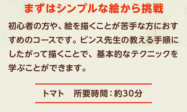 まずはシンプルな絵から挑戦　初心者の方や、絵を描くことが苦手な方におすすめのコースです。ビンス先生の教える手順にしたがって描くことで、基本的なテクニックを学ぶことができます。トマト―所要時間：約30分